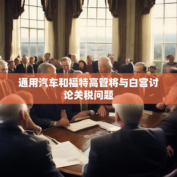 通用汽车和福特高管将与白宫讨论关税问题