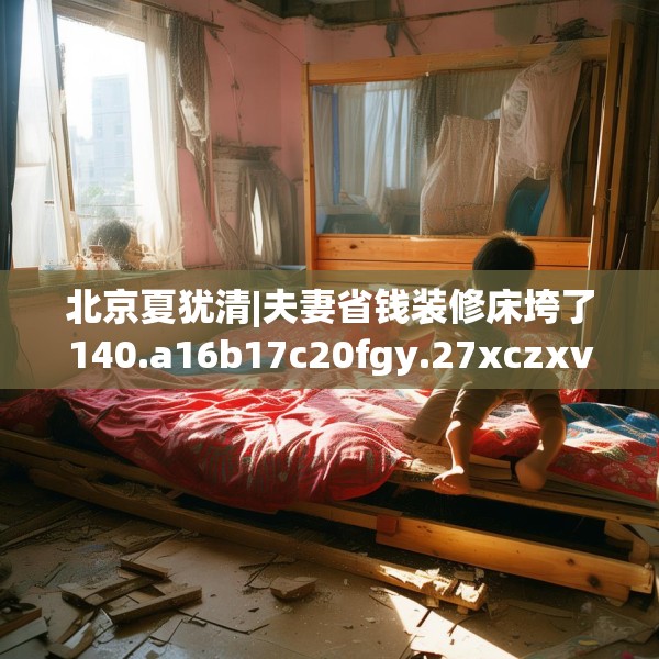 北京夏犹清|夫妻省钱装修床垮了140.a16b17c20fgy.27xczxv