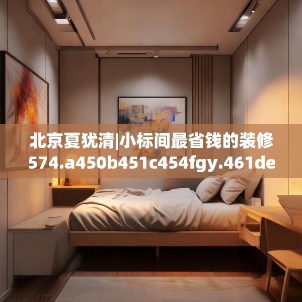 北京夏犹清|小标间最省钱的装修574.a450b451c454fgy.461dewqe