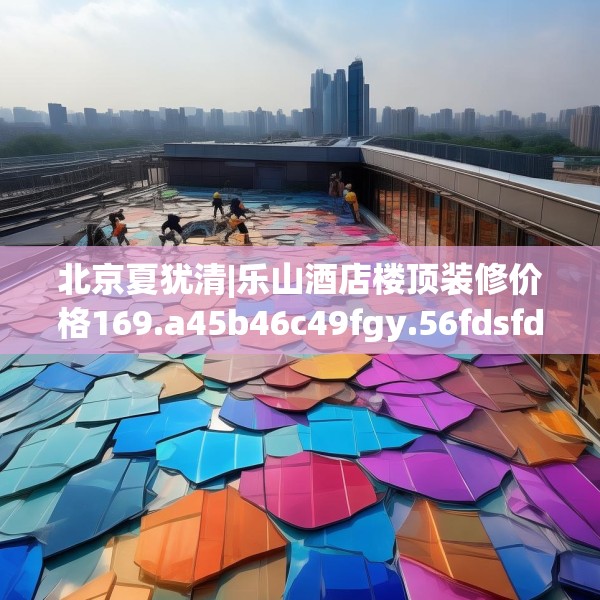 北京夏犹清|乐山酒店楼顶装修价格169.a45b46c49fgy.56fdsfds