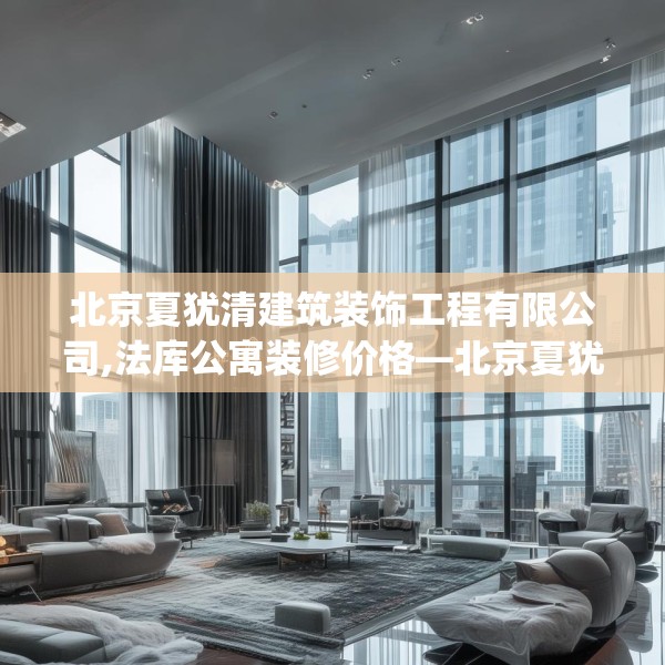 北京夏犹清建筑装饰工程有限公司,法库公寓装修价格—北京夏犹清建筑装饰工程有限公司237.a113b114c117fgy.124uyk