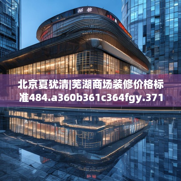 北京夏犹清|芜湖商场装修价格标准484.a360b361c364fgy.371dewqe