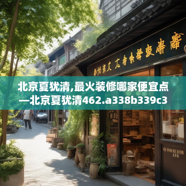 北京夏犹清,最火装修哪家便宜点—北京夏犹清462.a338b339c342fgy.349lkjl
