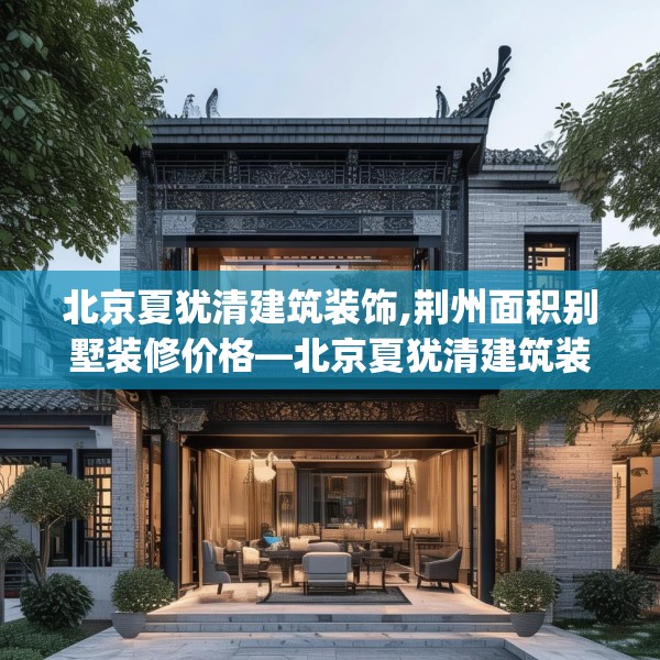 北京夏犹清建筑装饰,荆州面积别墅装修价格—北京夏犹清建筑装饰430.a306b307c310fgy.317dewqe