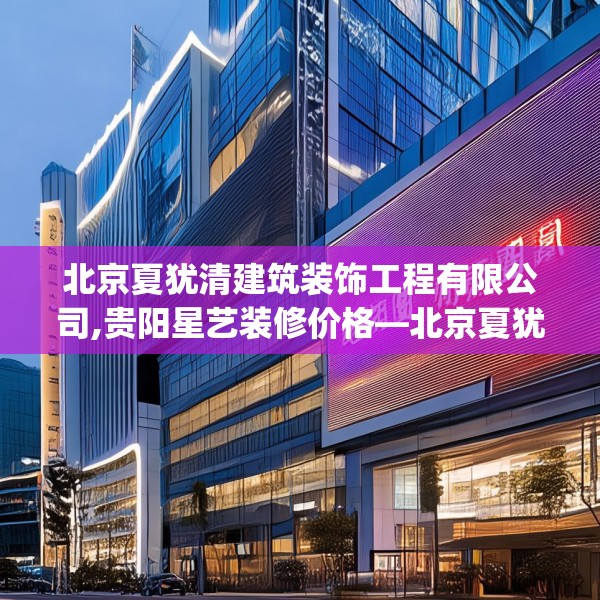 北京夏犹清建筑装饰工程有限公司,贵阳星艺装修价格—北京夏犹清建筑装饰工程有限公司555.a431b432c435fgy.442fhsg