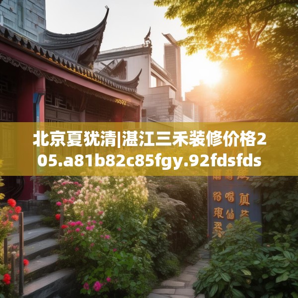 北京夏犹清|湛江三禾装修价格205.a81b82c85fgy.92fdsfds