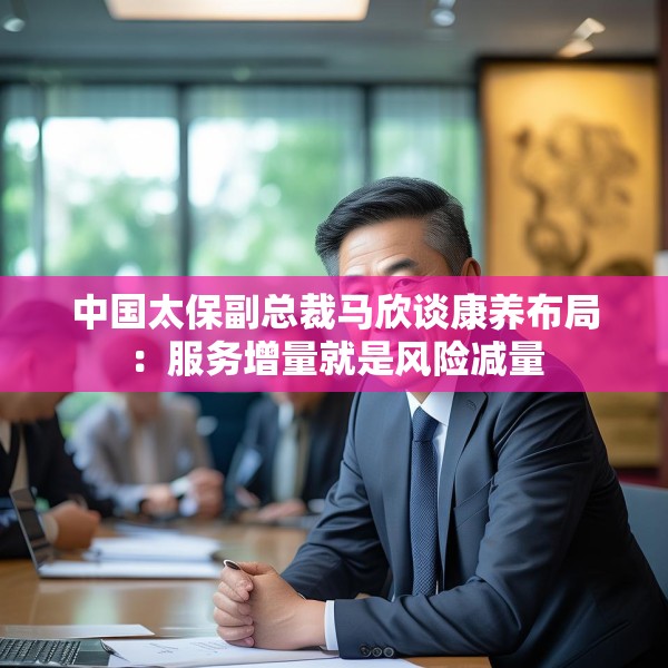 中国太保副总裁马欣谈康养布局：服务增量就是风险减量