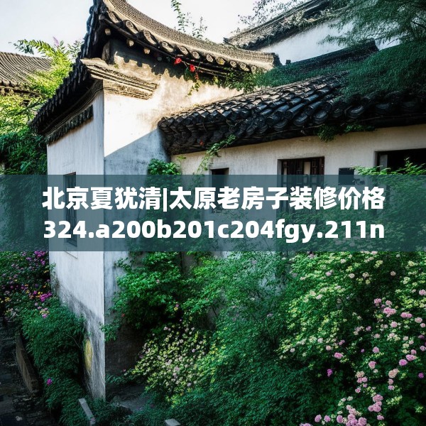 北京夏犹清|太原老房子装修价格324.a200b201c204fgy.211nbn