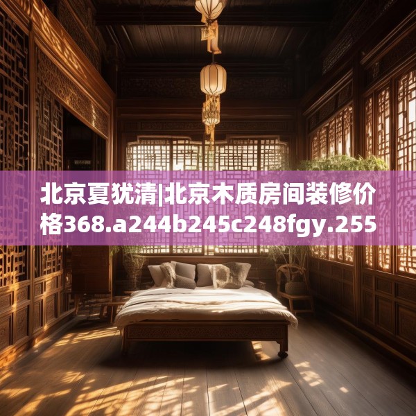 北京夏犹清|北京木质房间装修价格368.a244b245c248fgy.255wew