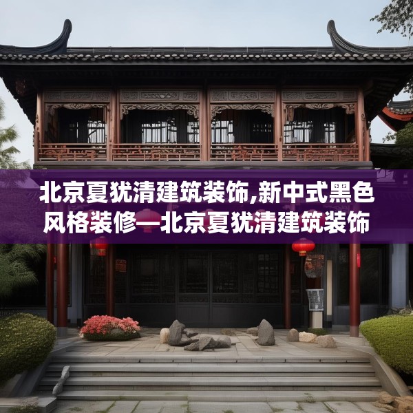 北京夏犹清建筑装饰,新中式黑色风格装修—北京夏犹清建筑装饰477.a353b354c357fgy.364fghfd
