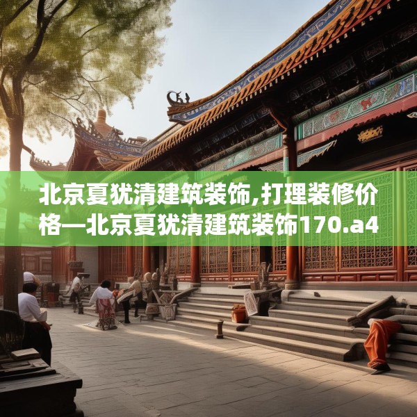 北京夏犹清建筑装饰,打理装修价格—北京夏犹清建筑装饰170.a46b47c50fgy.57wew
