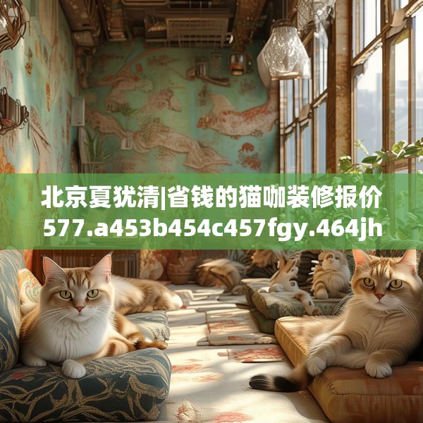 北京夏犹清|省钱的猫咖装修报价577.a453b454c457fgy.464jhhj