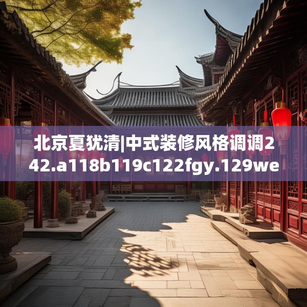 北京夏犹清|中式装修风格调调242.a118b119c122fgy.129wew