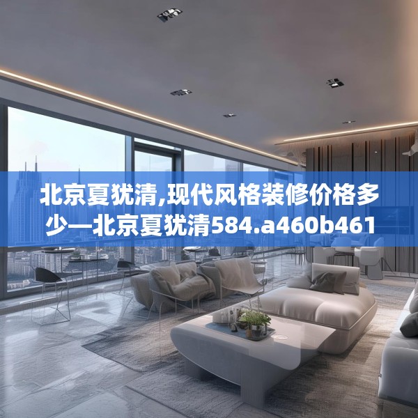 北京夏犹清,现代风格装修价格多少—北京夏犹清584.a460b461c464fgy.471wew