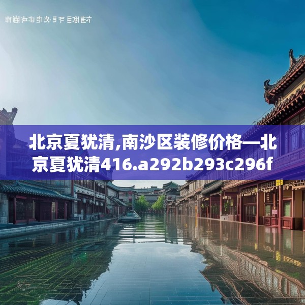 北京夏犹清,南沙区装修价格—北京夏犹清416.a292b293c296fgy.30376668