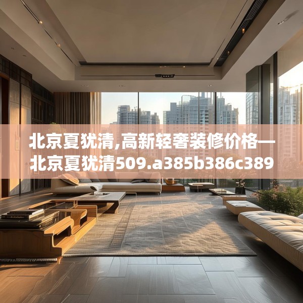 北京夏犹清,高新轻奢装修价格—北京夏犹清509.a385b386c389fgy.396fds