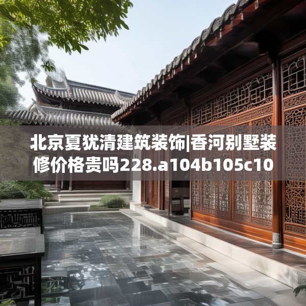 北京夏犹清建筑装饰|香河别墅装修价格贵吗228.a104b105c108fgy.115lkjl