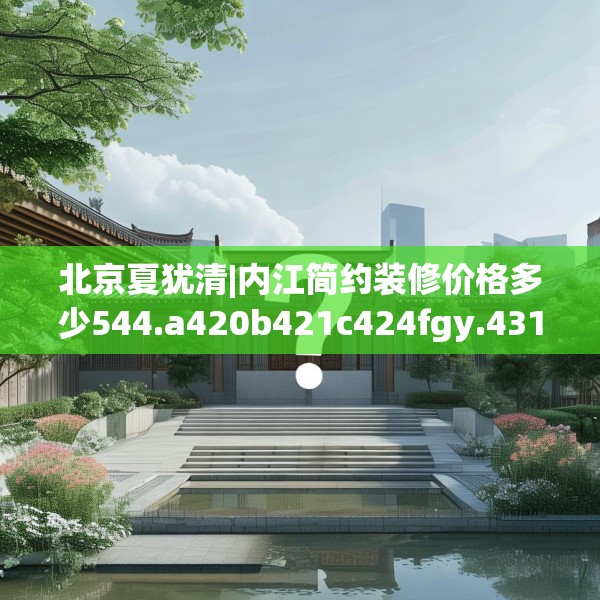 北京夏犹清|内江简约装修价格多少544.a420b421c424fgy.431htyj