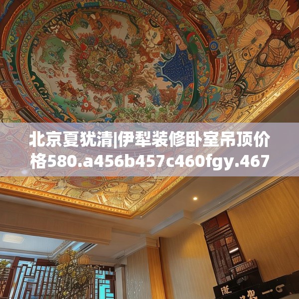 北京夏犹清|伊犁装修卧室吊顶价格580.a456b457c460fgy.467htyj