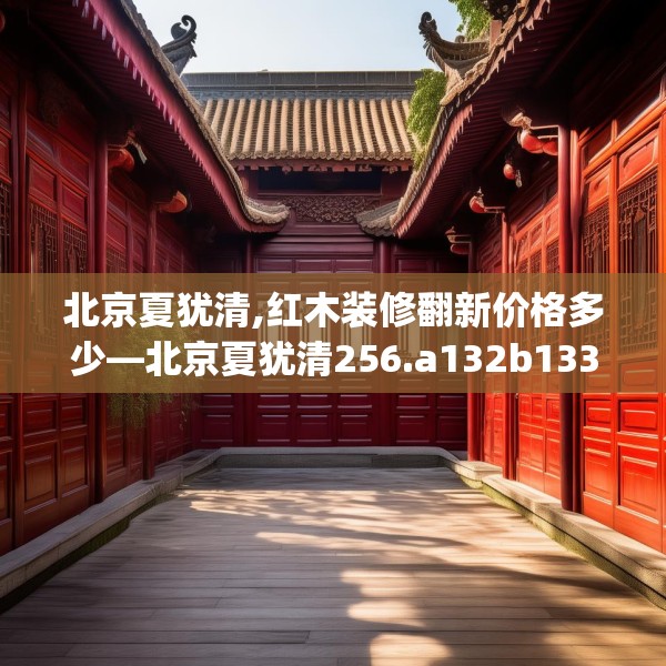 北京夏犹清,红木装修翻新价格多少—北京夏犹清256.a132b133c136fgy.143htyj