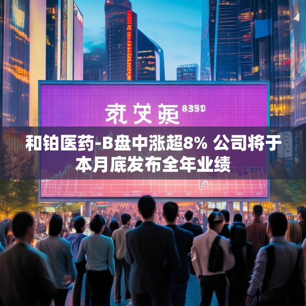 和铂医药-B盘中涨超8% 公司将于本月底发布全年业绩