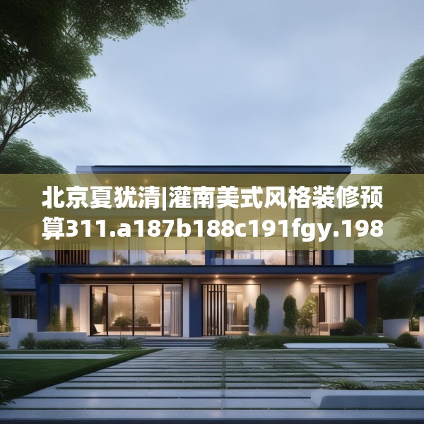北京夏犹清|灌南美式风格装修预算311.a187b188c191fgy.198fds