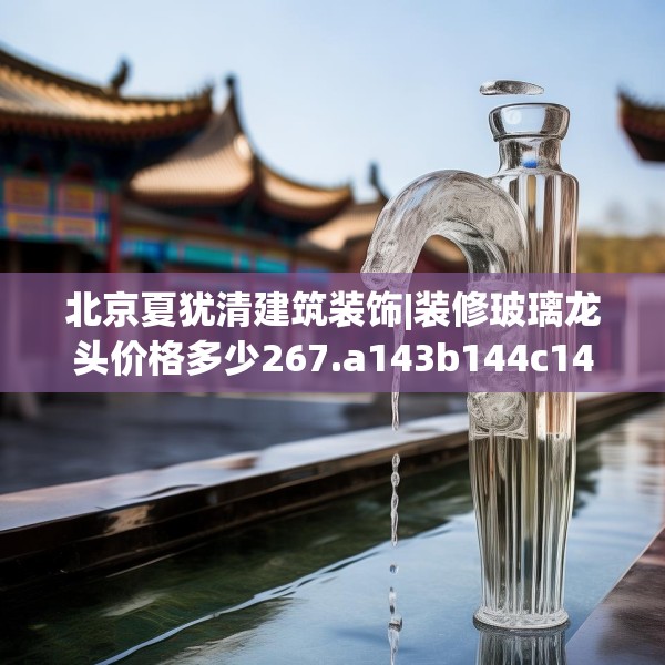 北京夏犹清建筑装饰|装修玻璃龙头价格多少267.a143b144c147fgy.154fhsg