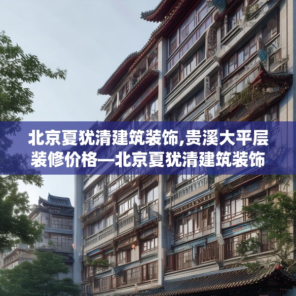 北京夏犹清建筑装饰,贵溪大平层装修价格—北京夏犹清建筑装饰291.a167b168c171fgy.178uyk