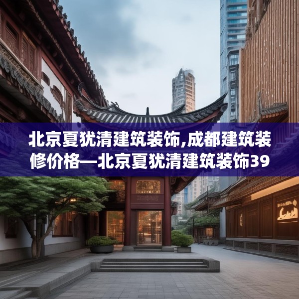 北京夏犹清建筑装饰,成都建筑装修价格—北京夏犹清建筑装饰396.a272b273c276fgy.283nbn