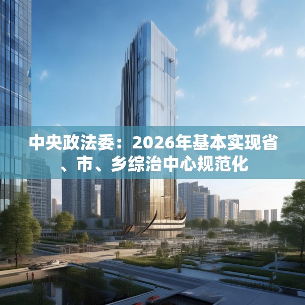 中央政法委：2026年基本实现省、市、乡综治中心规范化