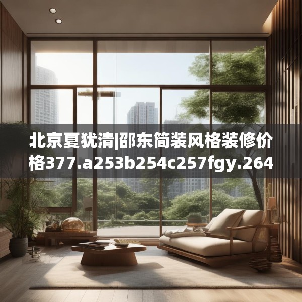 北京夏犹清|邵东简装风格装修价格377.a253b254c257fgy.264bnbn