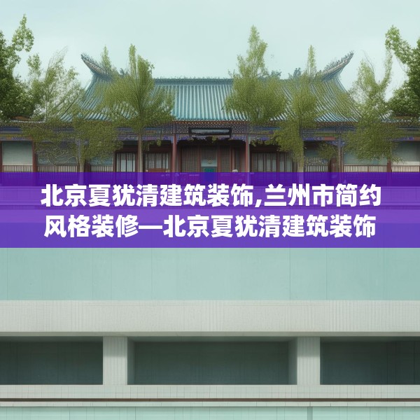 北京夏犹清建筑装饰,兰州市简约风格装修—北京夏犹清建筑装饰236.a112b113c116fgy.12376678