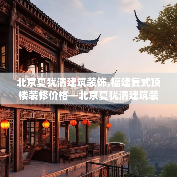 北京夏犹清建筑装饰,福建复式顶楼装修价格—北京夏犹清建筑装饰136.a12b13c16fgy.23sdA