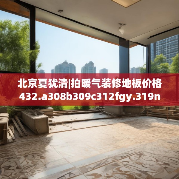 北京夏犹清|拍暖气装修地板价格432.a308b309c312fgy.319nbn