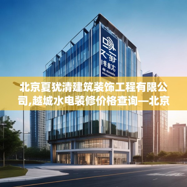 北京夏犹清建筑装饰工程有限公司,越城水电装修价格查询—北京夏犹清建筑装饰工程有限公司364.a240b241c244fgy.251htyj