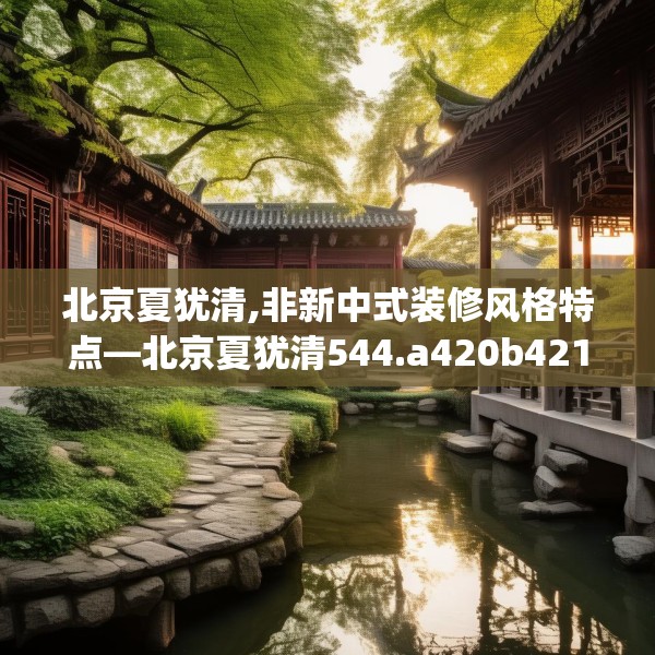 北京夏犹清,非新中式装修风格特点—北京夏犹清544.a420b421c424fgy.431htyj