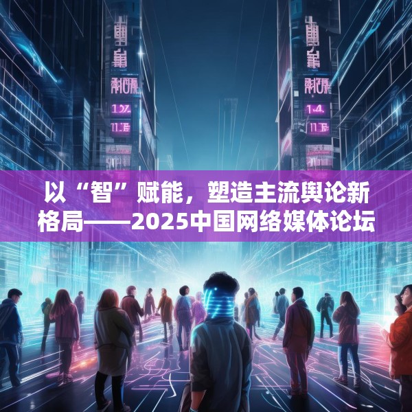 以“智”赋能，塑造主流舆论新格局——2025中国网络媒体论坛综述
