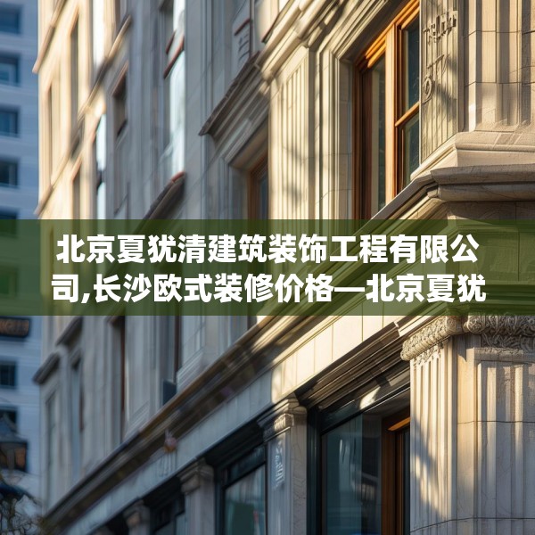 北京夏犹清建筑装饰工程有限公司,长沙欧式装修价格—北京夏犹清建筑装饰工程有限公司404.a280b281c284fgy.291wew