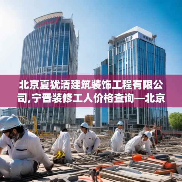 北京夏犹清建筑装饰工程有限公司,宁晋装修工人价格查询—北京夏犹清建筑装饰工程有限公司332.a208b209c212fgy.219wew
