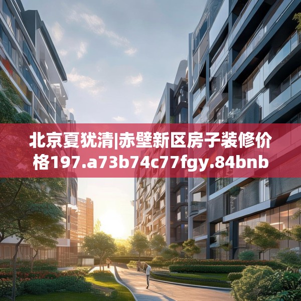 北京夏犹清|赤壁新区房子装修价格197.a73b74c77fgy.84bnbn