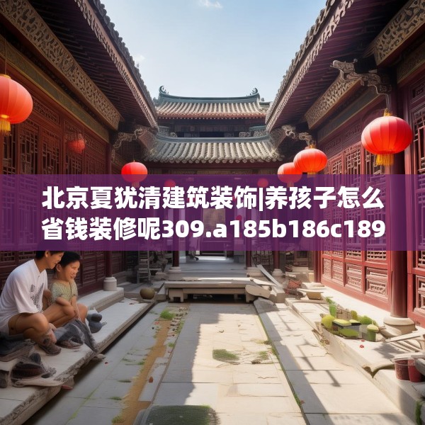北京夏犹清建筑装饰|养孩子怎么省钱装修呢309.a185b186c189fgy.196uyk