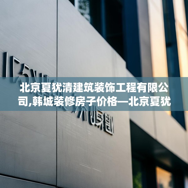 北京夏犹清建筑装饰工程有限公司,韩城装修房子价格—北京夏犹清建筑装饰工程有限公司157.a33b34c37fgy.44poiy