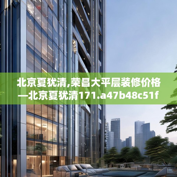 北京夏犹清,荣昌大平层装修价格—北京夏犹清171.a47b48c51fgy.58fghfd