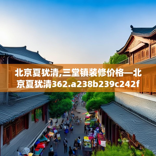 北京夏犹清,三堂镇装修价格—北京夏犹清362.a238b239c242fgy.24976671