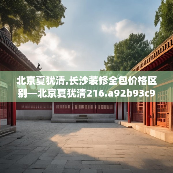 北京夏犹清,长沙装修全包价格区别—北京夏犹清216.a92b93c96fgy.103nbn