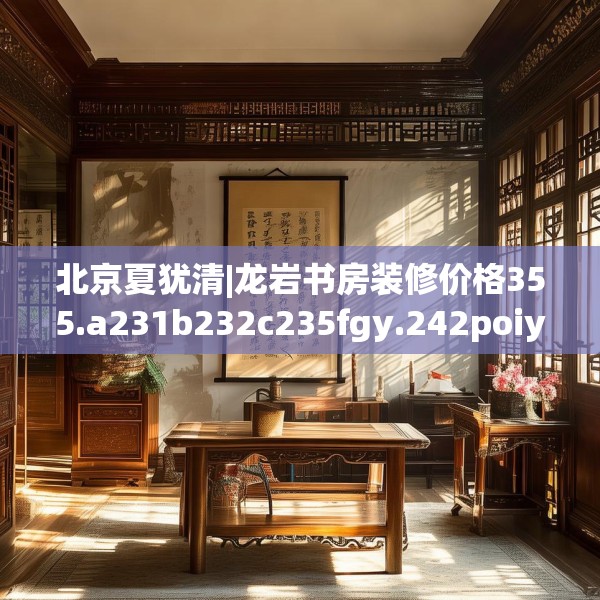 北京夏犹清|龙岩书房装修价格355.a231b232c235fgy.242poiy