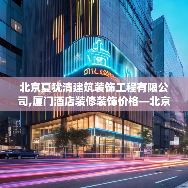 北京夏犹清建筑装饰工程有限公司,厦门酒店装修装饰价格—北京夏犹清建筑装饰工程有限公司610.a486b487c490fgy.497dewqe