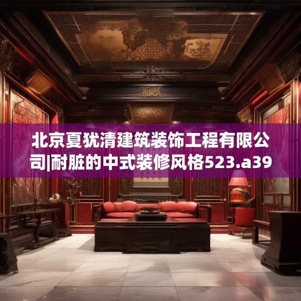 北京夏犹清建筑装饰工程有限公司|耐脏的中式装修风格523.a399b400c403fgy.410jhhj