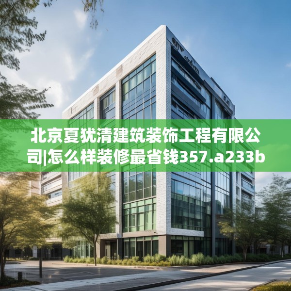 北京夏犹清建筑装饰工程有限公司|怎么样装修最省钱357.a233b234c237fgy.244fhsg