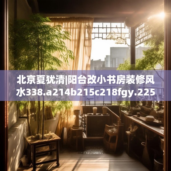 北京夏犹清|阳台改小书房装修风水338.a214b215c218fgy.225xczxv